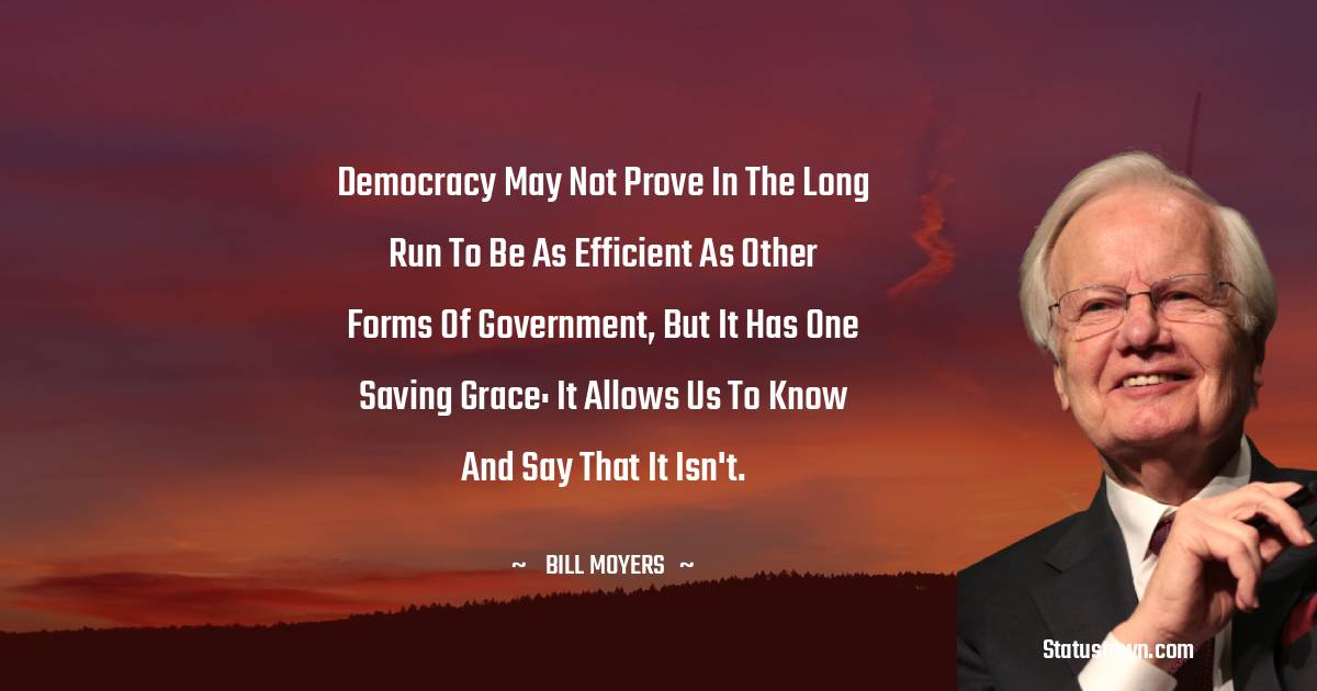 Bill Moyers Quotes - Democracy may not prove in the long run to be as efficient as other forms of government, but it has one saving grace: it allows us to know and say that it isn't.